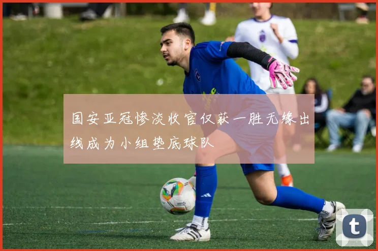 国安亚冠惨淡收官仅获一胜无缘出线成为小组垫底球队