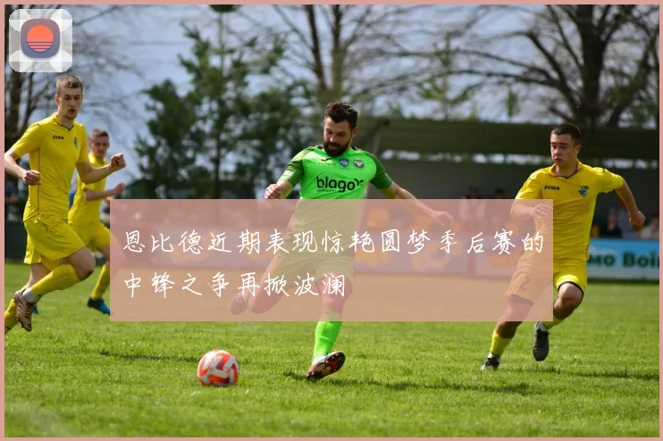 恩比德近期表现惊艳圆梦季后赛的中锋之争再掀波澜