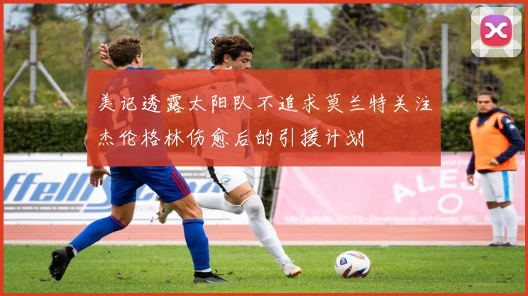 美记透露太阳队不追求莫兰特关注杰伦格林伤愈后的引援计划