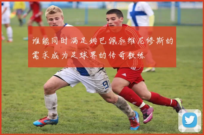 谁能同时满足姆巴佩和维尼修斯的需求成为足球界的传奇教练
