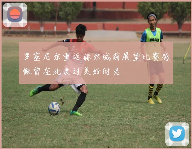 罗塞尼尔重返赫尔城前展望比赛感慨曾在此度过美好时光