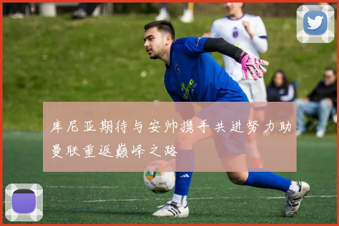 库尼亚期待与安帅携手共进努力助曼联重返巅峰之路