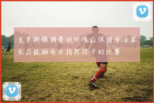 克罗斯强调青训环境应保持专注家长应鼓励而非指挥孩子的比赛