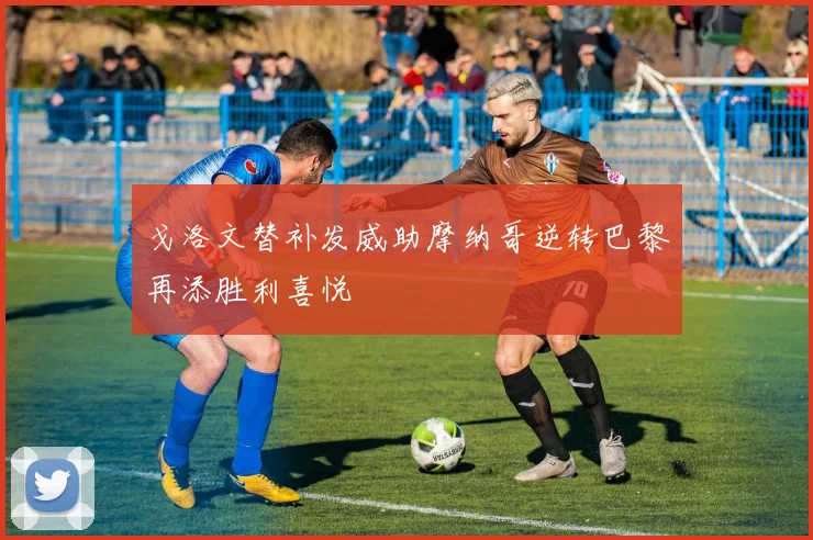 戈洛文替补发威助摩纳哥逆转巴黎再添胜利喜悦