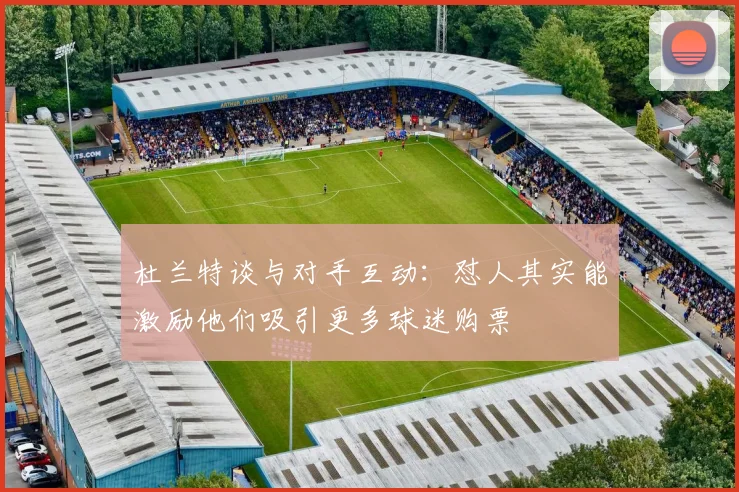 杜兰特谈与对手互动：怼人其实能激励他们吸引更多球迷购票