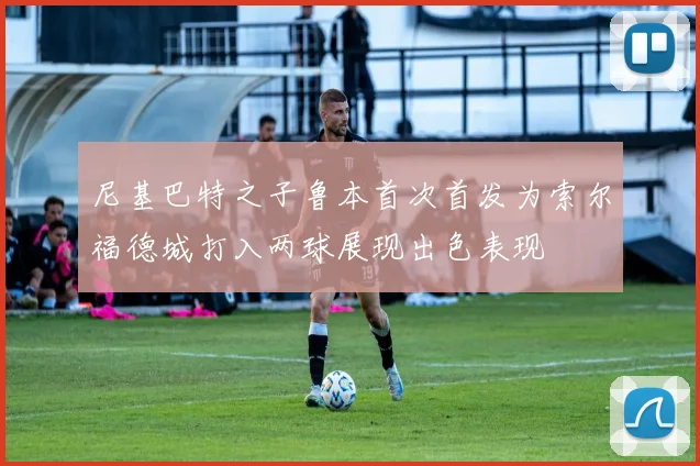 尼基巴特之子鲁本首次首发为索尔福德城打入两球展现出色表现