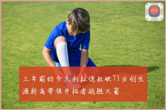 三年前的今天利拉德狂砍71分创生涯新高带领开拓者战胜火箭