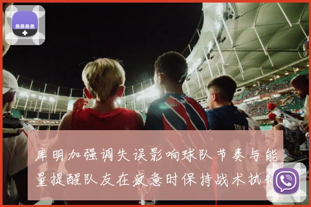 库明加强调失误影响球队节奏与能量提醒队友在疲惫时保持战术执行力