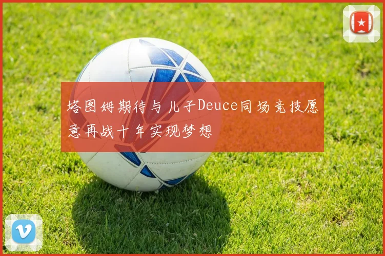 塔图姆期待与儿子Deuce同场竞技愿意再战十年实现梦想