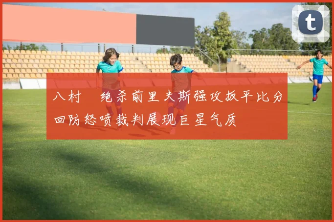 八村塁绝杀前里夫斯强攻扳平比分回防怒喷裁判展现巨星气质