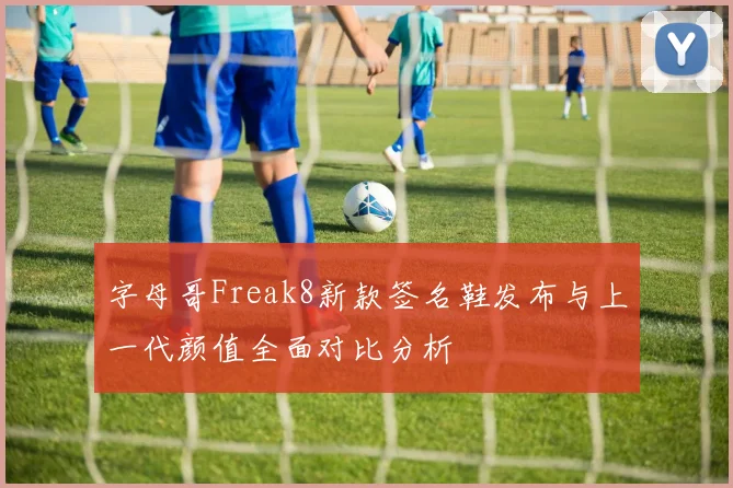 字母哥Freak8新款签名鞋发布与上一代颜值全面对比分析