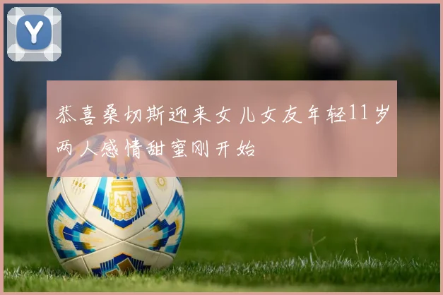 恭喜桑切斯迎来女儿女友年轻11岁两人感情甜蜜刚开始