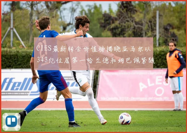 CIES最新转会价值榜揭晓亚马尔以343亿位居第一哈兰德和姆巴佩紧随其后