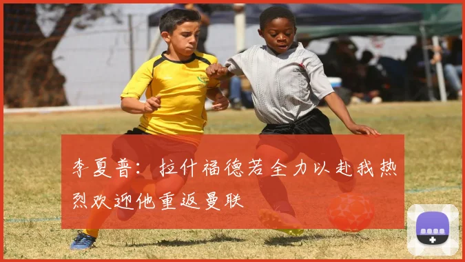 李夏普:拉什福德若全力以赴我热烈欢迎他重返曼联