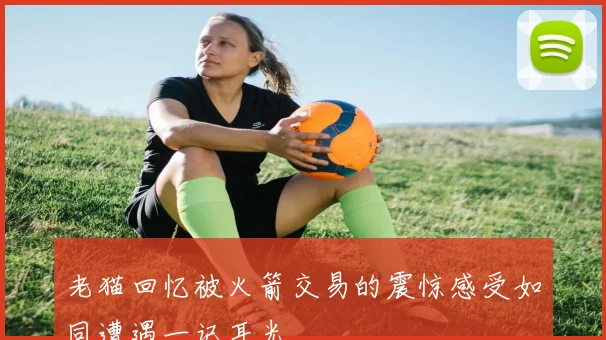 老猫回忆被火箭交易的震惊感受如同遭遇一记耳光