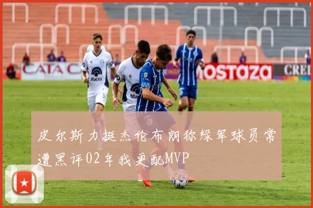 皮尔斯力挺杰伦布朗称绿军球员常遭黑评02年我更配MVP