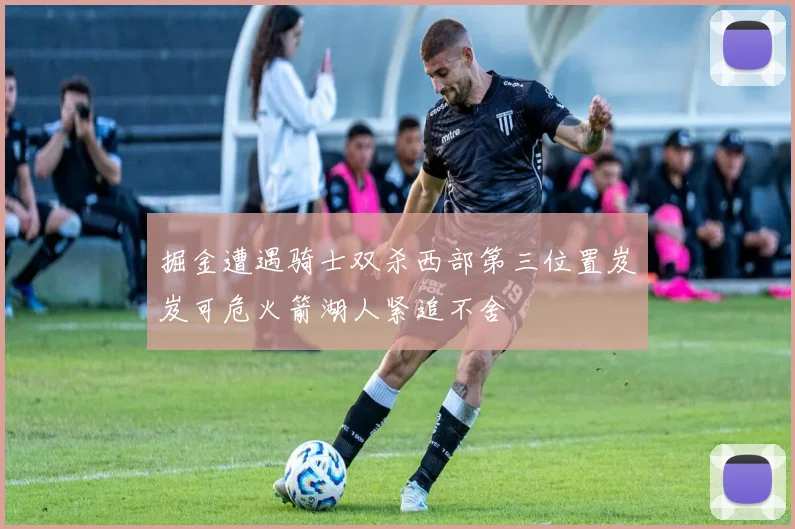 掘金遭遇骑士双杀西部第三位置岌岌可危火箭湖人紧追不舍