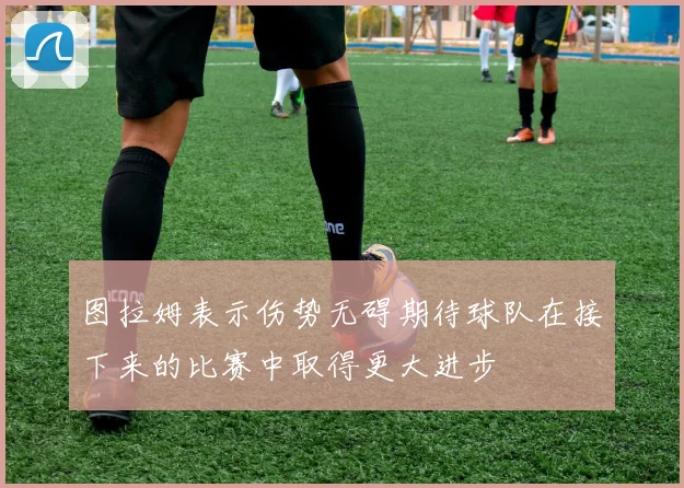 图拉姆表示伤势无碍期待球队在接下来的比赛中取得更大进步